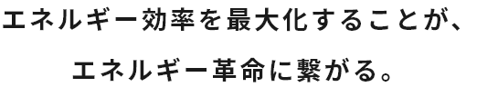 エネルギー効率を最大化することが、エネルギー革命に繋がる。